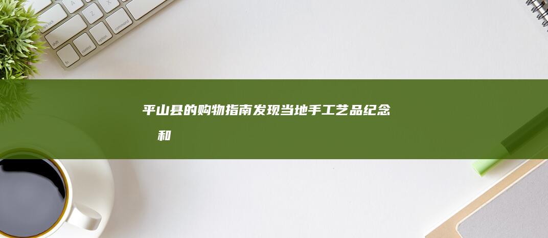 平山县的购物指南：发现当地手工艺品、纪念品和更多 (平山县的购物广场在哪)